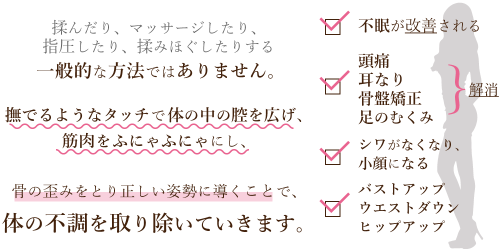 ビューチェの施術は、揉んだり、マッサージしたり、指圧したり、揉みほぐしたりする一般的な方法ではありません。撫でるようなタッチで体の中の腔を広げ、筋肉をふにゃふにゃにし、骨の歪みをとり正しい姿勢に導くことで、体の不調を取り除いていきます。頭痛や耳なりが解消される、不眠が改善される、シワがなくなり小顔になる、バストアップ、ウエストダウン、ヒップアップ、骨盤矯正、足のむくみ解消など、様々な効果が期待できます!!!