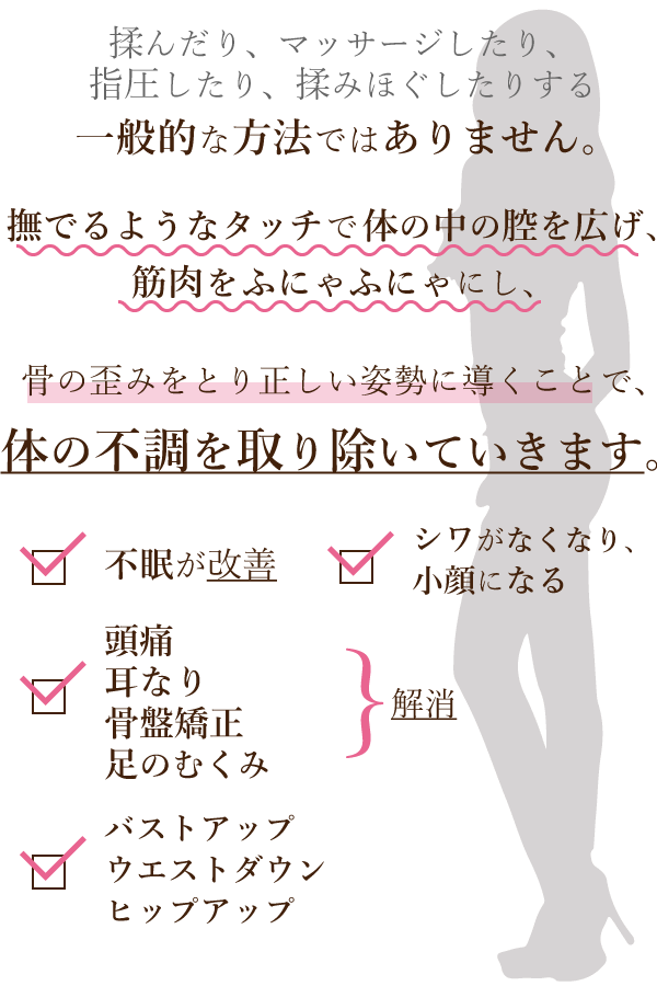 ビューチェの施術は、揉んだり、マッサージしたり、指圧したり、揉みほぐしたりする一般的な方法ではありません。撫でるようなタッチで体の中の腔を広げ、筋肉をふにゃふにゃにし、骨の歪みをとり正しい姿勢に導くことで、体の不調を取り除いていきます。頭痛や耳なりが解消される、不眠が改善される、シワがなくなり小顔になる、バストアップ、ウエストダウン、ヒップアップ、骨盤矯正、足のむくみ解消など、様々な効果が期待できます!!!